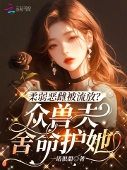 柔弱恶雌被流放？众兽夫舍命护她柔弱恶雌被流放？众兽夫舍命护她